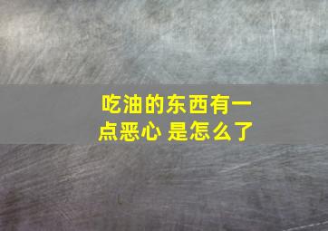 吃油的东西有一点恶心 是怎么了